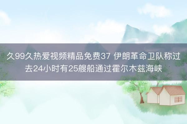 久99久热爱视频精品免费37 伊朗革命卫队称过去24小时有25艘船通过霍尔木兹海峡