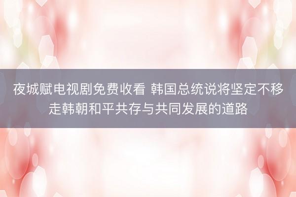 夜城赋电视剧免费收看 韩国总统说将坚定不移走韩朝和平共存与共同发展的道路