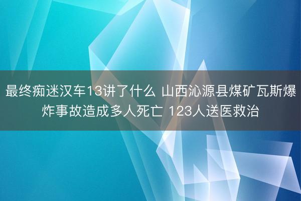 最终痴迷汉车13讲了什么 山西沁源县煤矿瓦斯爆炸事故造成多人死亡 123人送医救治