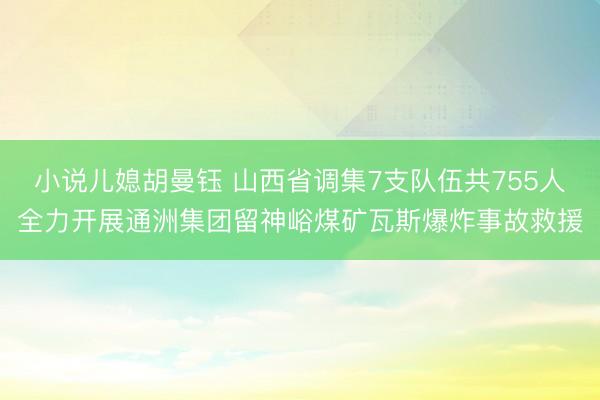 小说儿媳胡曼钰 山西省调集7支队伍共755人全力开展通洲集团留神峪煤矿瓦斯爆炸事故救援