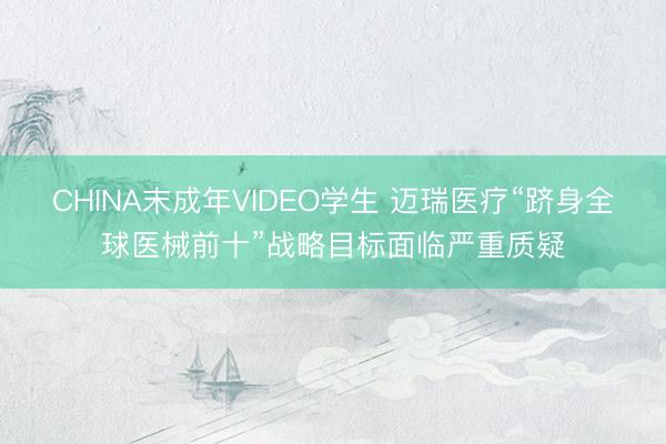CHINA末成年VIDEO学生 迈瑞医疗“跻身全球医械前十”战略目标面临严重质疑