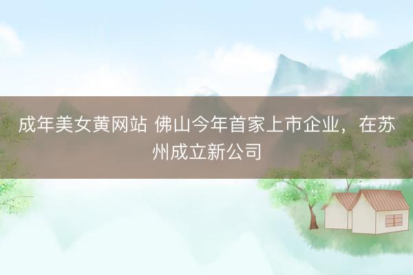 成年美女黄网站 佛山今年首家上市企业，在苏州成立新公司