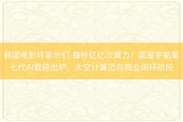 韩国电影坏家伙们 每秒亿亿次算力！国星宇航第七代AI载荷出炉，太空计算迈向商业闭环阶段