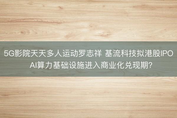 5G影院天天多人运动罗志祥 基流科技拟港股IPO  AI算力基础设施进入商业化兑现期？