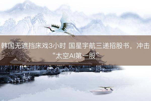 韩国无遮挡床戏3小时 国星宇航三递招股书，冲击“太空AI第一股”