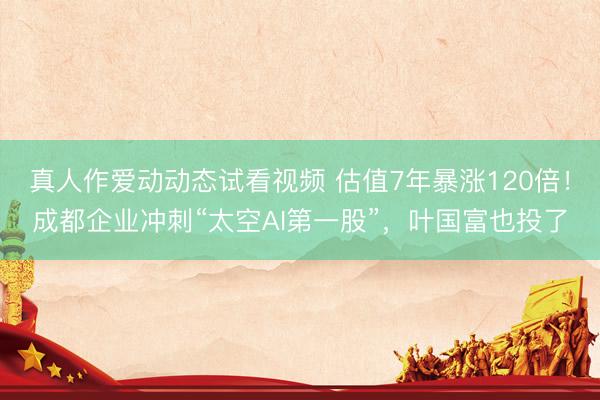 真人作爱动动态试看视频 估值7年暴涨120倍！成都企业冲刺“太空AI第一股”，叶国富也投了