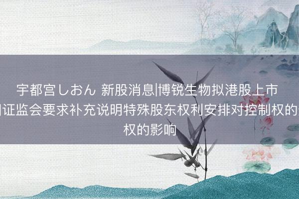 宇都宫しおん 新股消息|博锐生物拟港股上市 中国证监会要求补充说明特殊股东权利安排对控制权的影响
