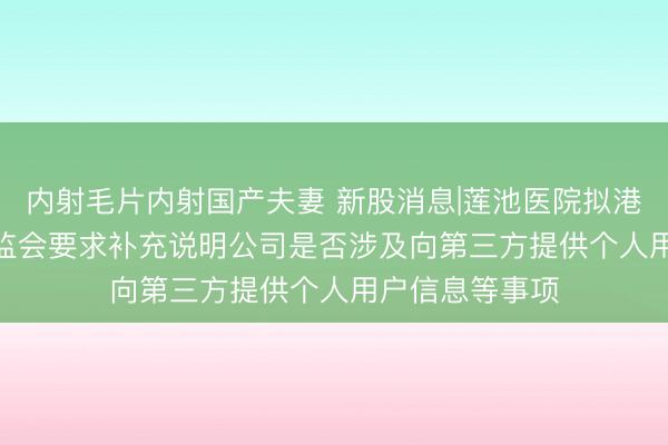 内射毛片内射国产夫妻 新股消息|莲池医院拟港股IPO 中国证监会要求补充说明公司是否涉及向第三方提供个人用户信息等事项