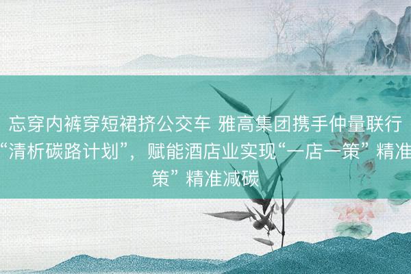 忘穿内裤穿短裙挤公交车 雅高集团携手仲量联行发起“清析碳路计划”，赋能酒店业实现“一店一策” 精准减碳
