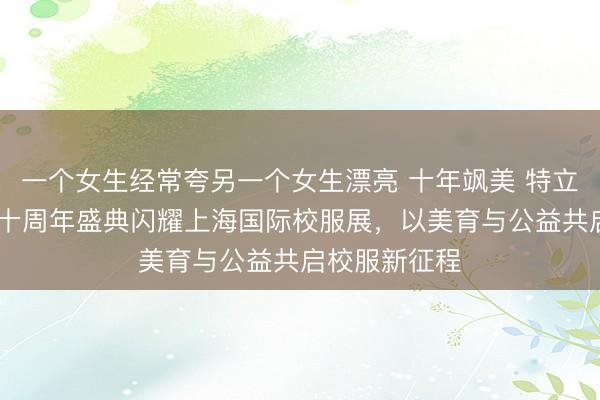一个女生经常夸另一个女生漂亮 十年飒美 特立同行 飒美特十周年盛典闪耀上海国际校服展，以美育与公益共启校服新征程