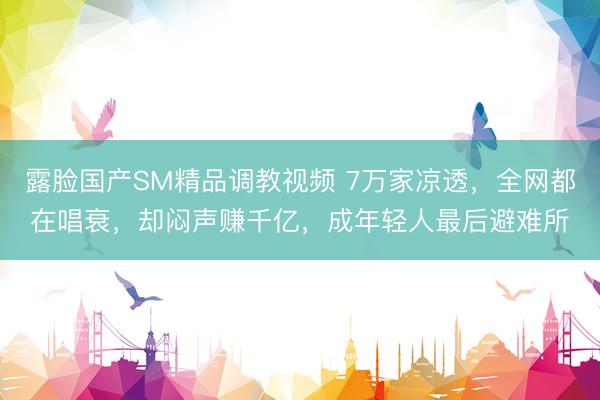 露脸国产SM精品调教视频 7万家凉透，全网都在唱衰，却闷声赚千亿，成年轻人最后避难所