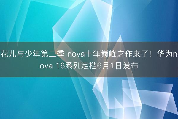 花儿与少年第二季 nova十年巅峰之作来了！华为nova 16系列定档6月1日发布