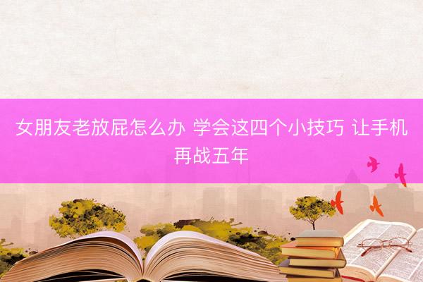 女朋友老放屁怎么办 学会这四个小技巧 让手机再战五年