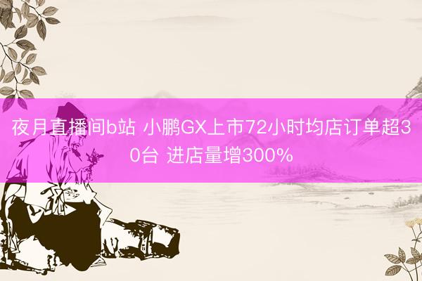 夜月直播间b站 小鹏GX上市72小时均店订单超30台 进店量增300%