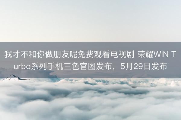 我才不和你做朋友呢免费观看电视剧 荣耀WIN Turbo系列手机三色官图发布，5月29日发布