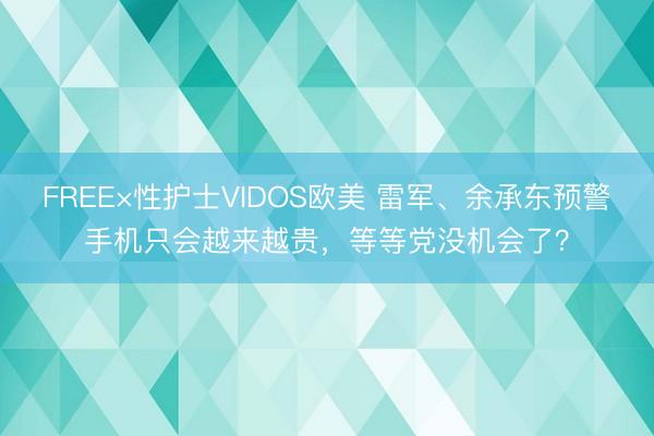 FREE×性护士VIDOS欧美 雷军、余承东预警手机只会越来越贵，等等党没机会了？