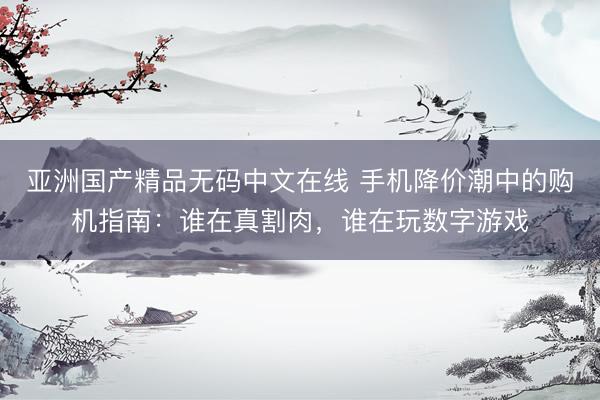 亚洲国产精品无码中文在线 手机降价潮中的购机指南：谁在真割肉，谁在玩数字游戏
