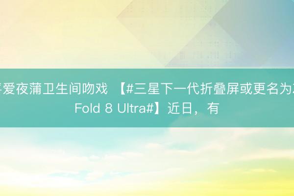 喜爱夜蒲卫生间吻戏 【#三星下一代折叠屏或更名为Z Fold 8 Ultra#】近日，有
