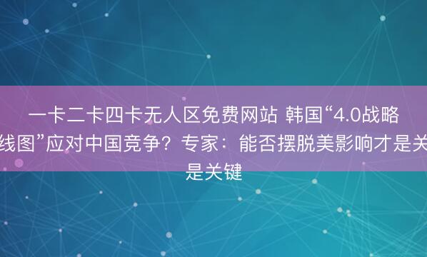 一卡二卡四卡无人区免费网站 韩国“4.0战略路线图”应对中国竞争？专家：能否摆脱美影响才是关键