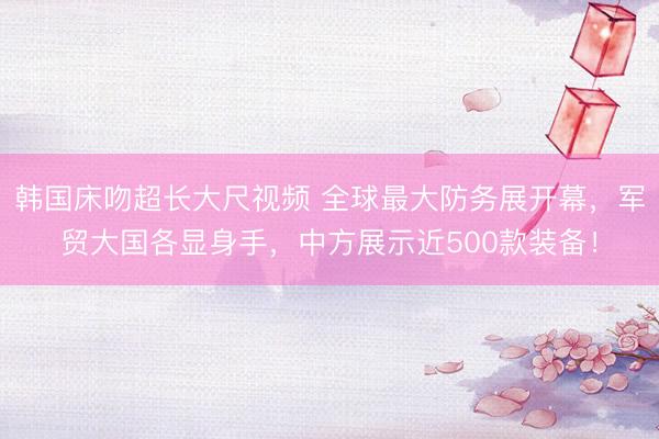 韩国床吻超长大尺视频 全球最大防务展开幕，军贸大国各显身手，中方展示近500款装备！