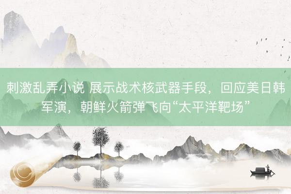 刺激乱弄小说 展示战术核武器手段，回应美日韩军演，朝鲜火箭弹飞向“太平洋靶场”