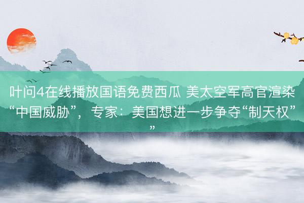 叶问4在线播放国语免费西瓜 美太空军高官渲染“中国威胁”，专家：美国想进一步争夺“制天权”