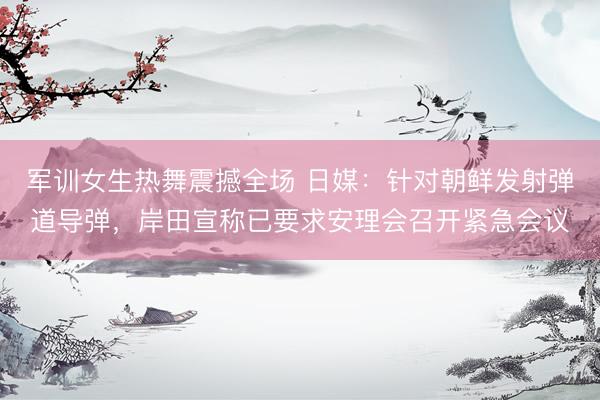 军训女生热舞震撼全场 日媒：针对朝鲜发射弹道导弹，岸田宣称已要求安理会召开紧急会议