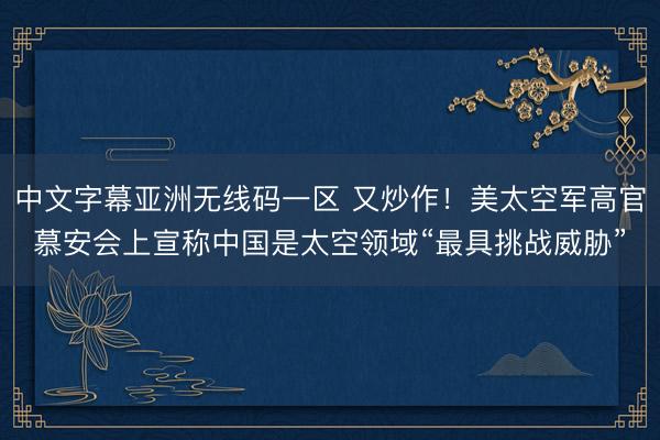 中文字幕亚洲无线码一区 又炒作！美太空军高官慕安会上宣称中国是太空领域“最具挑战威胁”