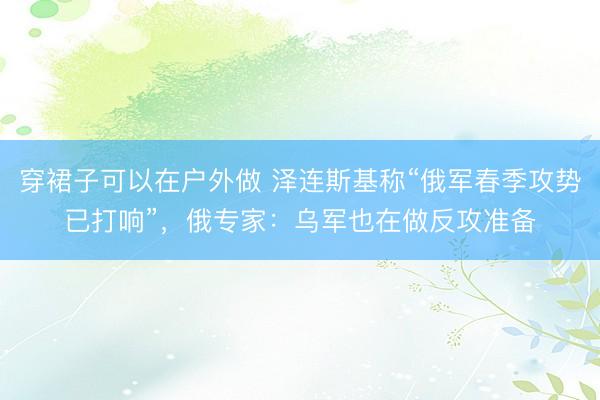 穿裙子可以在户外做 泽连斯基称“俄军春季攻势已打响”，俄专家：乌军也在做反攻准备
