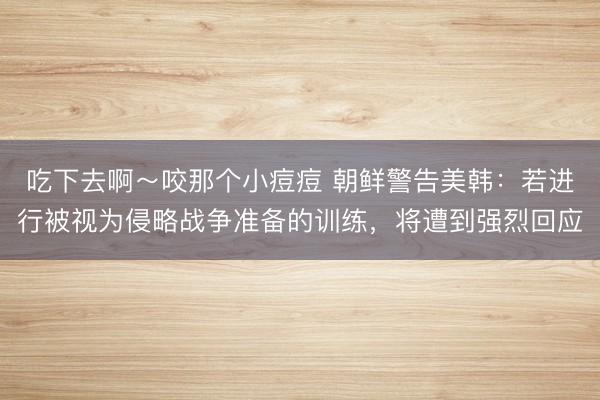 吃下去啊～咬那个小痘痘 朝鲜警告美韩：若进行被视为侵略战争准备的训练，将遭到强烈回应