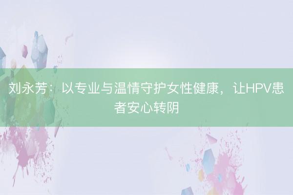 刘永芳：以专业与温情守护女性健康，让HPV患者安心转阴
