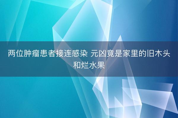 两位肿瘤患者接连感染 元凶竟是家里的旧木头和烂水果