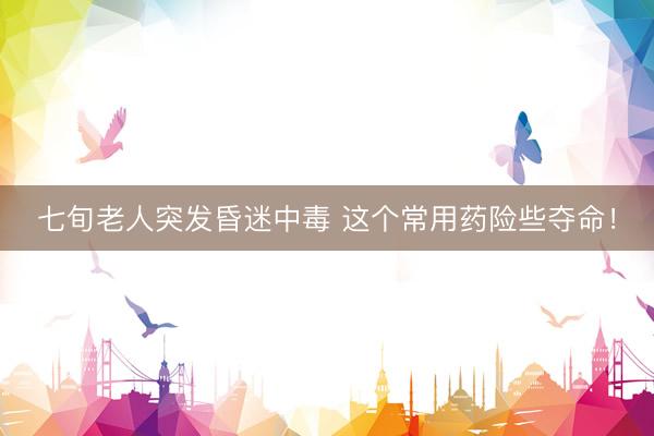 七旬老人突发昏迷中毒 这个常用药险些夺命!