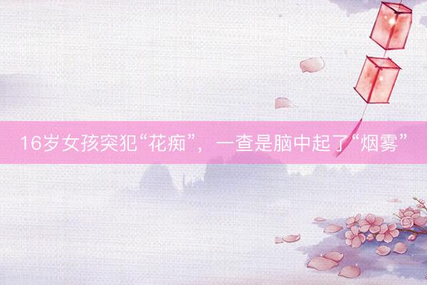 16岁女孩突犯“花痴”，一查是脑中起了“烟雾”