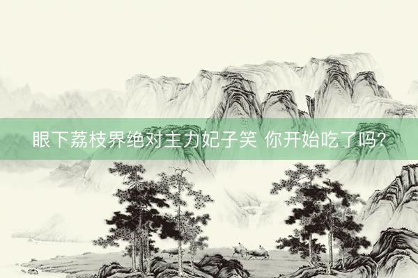眼下荔枝界绝对主力妃子笑 你开始吃了吗？