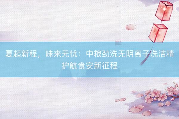 夏起新程，味来无忧：中粮劲洗无阴离子洗洁精护航食安新征程