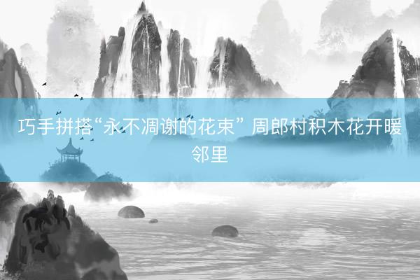 巧手拼搭“永不凋谢的花束” 周郎村积木花开暖邻里