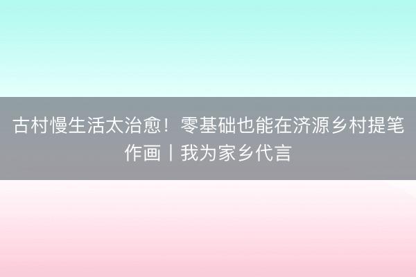 古村慢生活太治愈！零基础也能在济源乡村提笔作画丨我为家乡代言