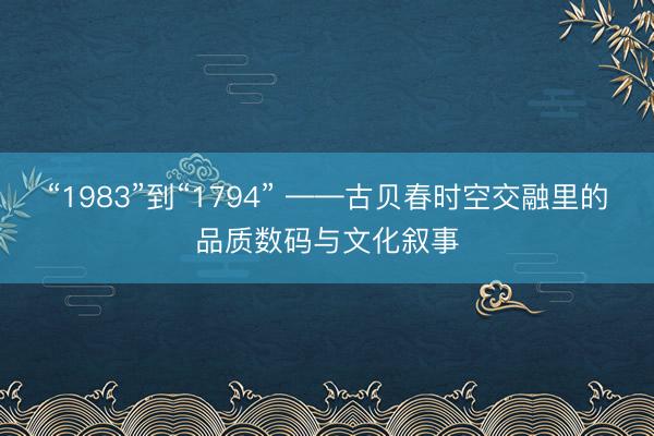 “1983”到“1794” ——古贝春时空交融里的品质数码与文化叙事