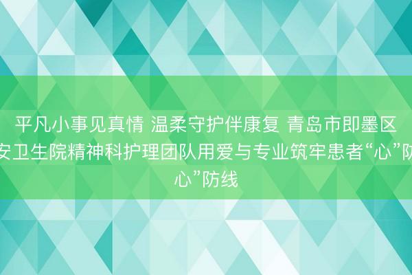 平凡小事见真情 温柔守护伴康复 青岛市即墨区北安卫生院精神科护理团队用爱与专业筑牢患者“心”防线