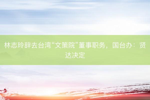林志玲辞去台湾“文策院”董事职务,国台办:贤达决定