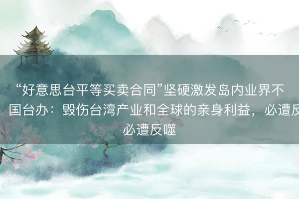 “好意思台平等买卖合同”坚硬激发岛内业界不悦，国台办：毁伤台湾产业和全球的亲身利益，必遭反噬