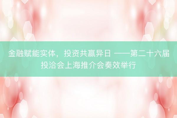 金融赋能实体，投资共赢异日 ——第二十六届投洽会上海推介会奏效举行