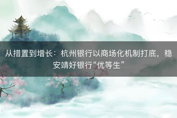 从措置到增长：杭州银行以商场化机制打底，稳安靖好银行“优等生”