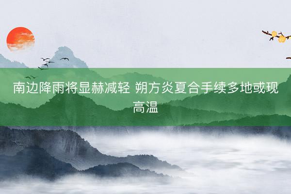 南边降雨将显赫减轻 朔方炎夏合手续多地或现高温