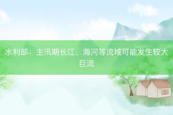 水利部:主汛期长江、海河等流域可能发生较大巨流