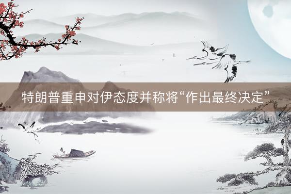 特朗普重申对伊态度并称将“作出最终决定”