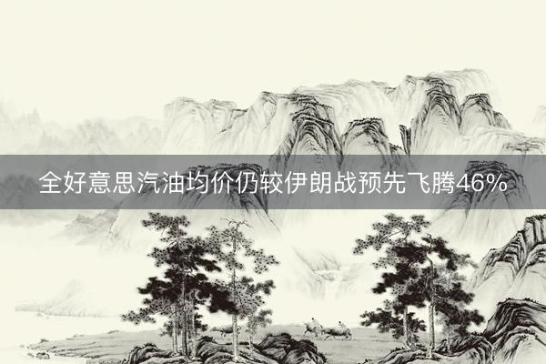 全好意思汽油均价仍较伊朗战预先飞腾46%