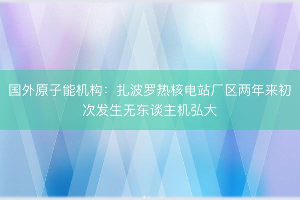 国外原子能机构：扎波罗热核电站厂区两年来初次发生无东谈主机弘大