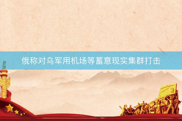 俄称对乌军用机场等蓄意现实集群打击